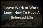 Leave Work at Work: Learn How To Have A Balanced Life